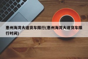 惠州海湾大道货车限行(惠州海湾大道货车限行时间)