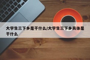 大学生三下乡是干什么/大学生三下乡具体是干什么