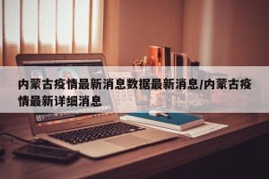内蒙古疫情最新消息数据最新消息/内蒙古疫情最新详细消息
