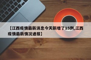 【江西疫情最新消息今天新增了15例,江西疫情最新情况通报】