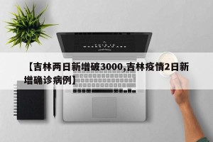 【吉林两日新增破3000,吉林疫情2日新增确诊病例】