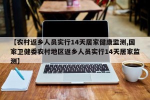【农村返乡人员实行14天居家健康监测,国家卫健委农村地区返乡人员实行14天居家监测】