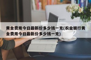 黄金费用今日最新价多少钱一克(农业银行黄金费用今日最新价多少钱一克)