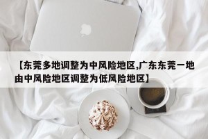 【东莞多地调整为中风险地区,广东东莞一地由中风险地区调整为低风险地区】