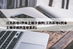 江苏新增6例本土确诊病例(江苏新增6例本土确诊病例是哪里的)