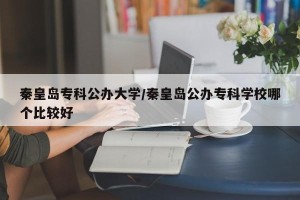 秦皇岛专科公办大学/秦皇岛公办专科学校哪个比较好