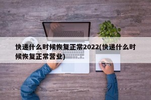 快递什么时候恢复正常2022(快递什么时候恢复正常营业)