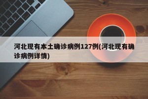 河北现有本土确诊病例127例(河北现有确诊病例详情)