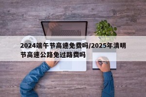 2024端午节高速免费吗/2025年清明节高速公路免过路费吗