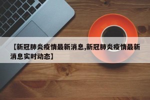 【新冠肺炎疫情最新消息,新冠肺炎疫情最新消息实时动态】