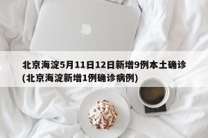北京海淀5月11日12日新增9例本土确诊(北京海淀新增1例确诊病例)