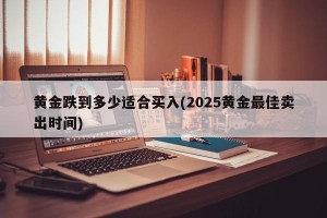 黄金跌到多少适合买入(2025黄金最佳卖出时间)