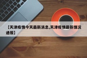 【天津疫情今天最新消息,天津疫情最新情况通报】