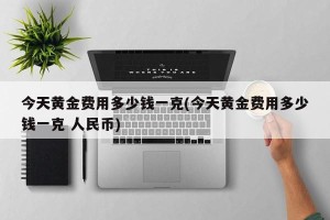 今天黄金费用多少钱一克(今天黄金费用多少钱一克 人民币)
