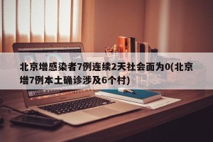北京增感染者7例连续2天社会面为0(北京增7例本土确诊涉及6个村)