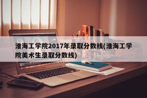 淮海工学院2017年录取分数线(淮海工学院美术生录取分数线)