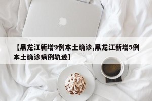 【黑龙江新增9例本土确诊,黑龙江新增5例本土确诊病例轨迹】