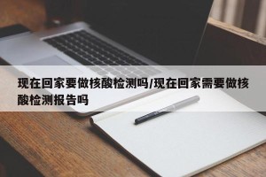 现在回家要做核酸检测吗/现在回家需要做核酸检测报告吗