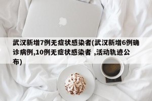 武汉新增7例无症状感染者(武汉新增6例确诊病例,10例无症状感染者 ,活动轨迹公布)