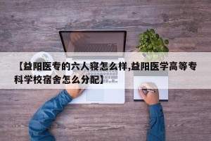 【益阳医专的六人寝怎么样,益阳医学高等专科学校宿舍怎么分配】