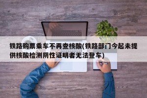 铁路购票乘车不再查核酸(铁路部门今起未提供核酸检测阴性证明者无法登车)