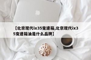 【北京现代ix35变速箱,北京现代ix35变速箱油是什么品牌】