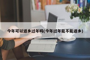 今年可以返乡过年吗(今年过年能不能返乡)