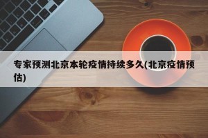 专家预测北京本轮疫情持续多久(北京疫情预估)