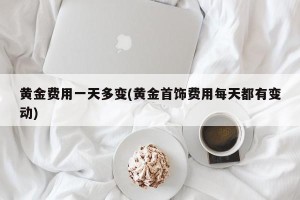 黄金费用一天多变(黄金首饰费用每天都有变动)