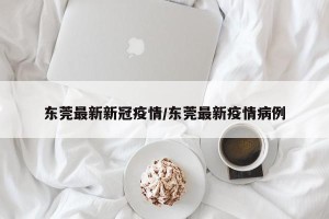 东莞最新新冠疫情/东莞最新疫情病例