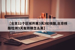 【北京12个区域开展3天3轮核酸,北京核酸检测3天有效期怎么算】