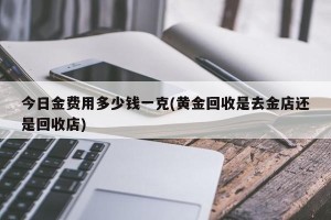 今日金费用多少钱一克(黄金回收是去金店还是回收店)