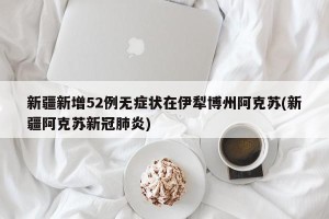 新疆新增52例无症状在伊犁博州阿克苏(新疆阿克苏新冠肺炎)