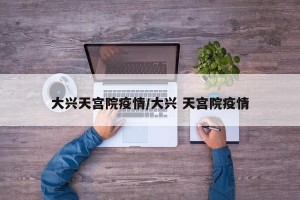 大兴天宫院疫情/大兴 天宫院疫情
