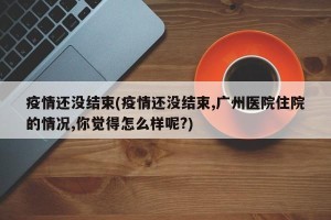 疫情还没结束(疫情还没结束,广州医院住院的情况,你觉得怎么样呢?)