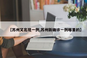 【苏州又出现一例,苏州新确诊一例哪里的】
