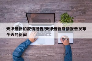 天津最新的疫情报告/天津最新疫情报告发布今天的新闻