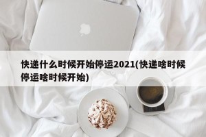 快递什么时候开始停运2021(快递啥时候停运啥时候开始)