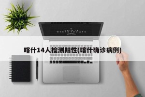 喀什14人检测阳性(喀什确诊病例)