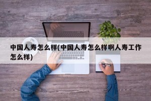 中国人寿怎么样(中国人寿怎么样啊人寿工作怎么样)