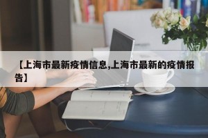 【上海市最新疫情信息,上海市最新的疫情报告】