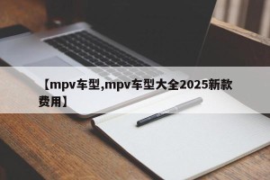 【mpv车型,mpv车型大全2025新款费用】