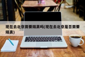 现在去北京需要隔离吗(现在去北京是否需要隔离)