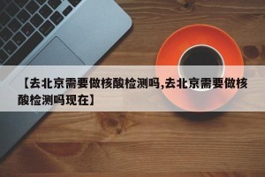【去北京需要做核酸检测吗,去北京需要做核酸检测吗现在】