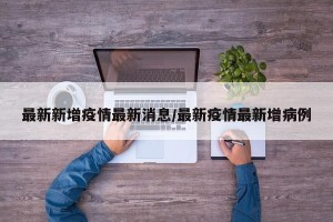 最新新增疫情最新消息/最新疫情最新增病例