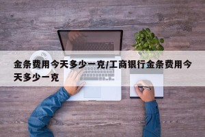 金条费用今天多少一克/工商银行金条费用今天多少一克