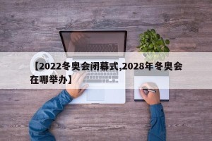 【2022冬奥会闭幕式,2028年冬奥会在哪举办】