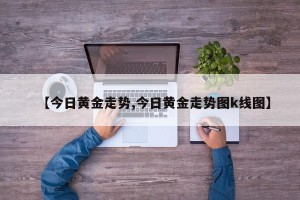 【今日黄金走势,今日黄金走势图k线图】
