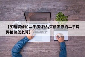 【买精装修的二手房评估,买精装修的二手房评估价怎么算】
