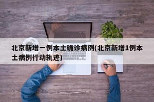 北京新增一例本土确诊病例(北京新增1例本土病例行动轨迹)
